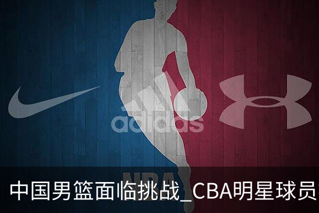 中国男篮面临挑战 CBA明星球员被亚洲劲旅抢先归化 亚运会战局升级