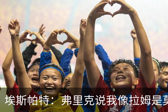 埃斯帕特：弗里克说我像拉姆是莫大赞誉 我能适应右后卫和中场