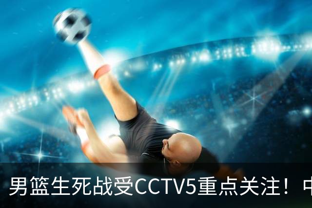 男篮生死战受CCTV5重点关注！中国队迎战中国台北队：落败将直接无缘男篮世界杯