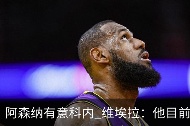 阿森纳有意科内 维埃拉：他目前是法国最强中场 排在琼阿梅尼之前